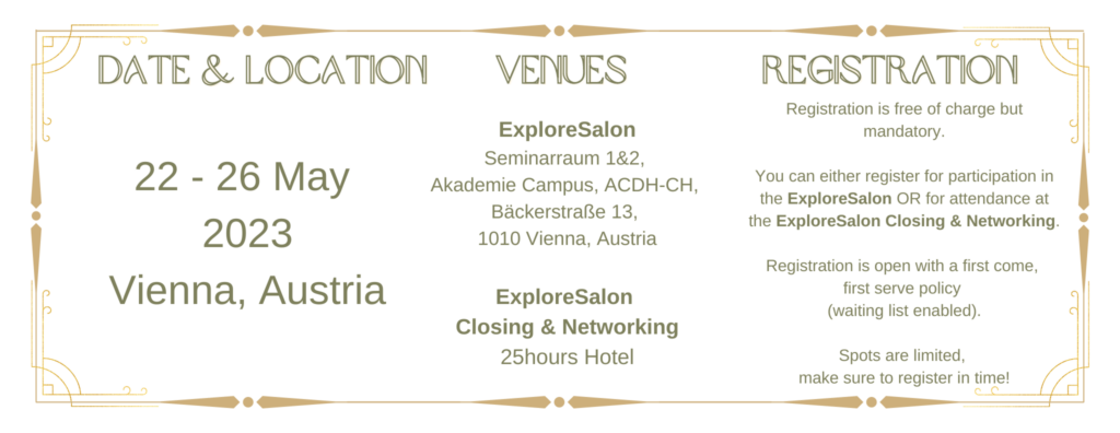 Date & Location:
22 - 26 May 2023
Vienna, Austria

Venues:

ExploreSalon
Seminarraum 1&2, 
Akademie Campus, ACDH-CH, 
Bäckerstraße 13, 
1010 Vienna, Austria

ExploreSalon 
Closing & Networking
25hours Hotel

Registration:
Registration is free of charge but mandatory.

You can either register for participation in the ExploreSalon OR for attendance at the ExploreSalon Closing & Networking.

Registration is open with a first come, 
first serve policy 
(waiting list enabled).

Spots are limited, 
make sure to register in time!